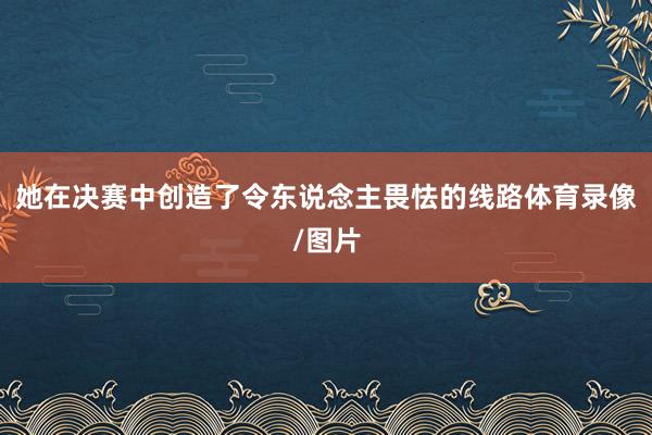 她在决赛中创造了令东说念主畏怯的线路体育录像/图片