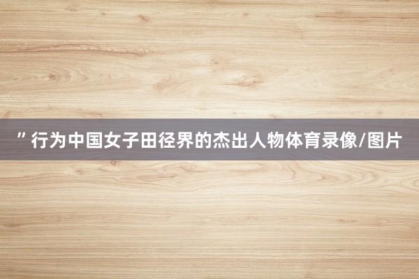 ”行为中国女子田径界的杰出人物体育录像/图片