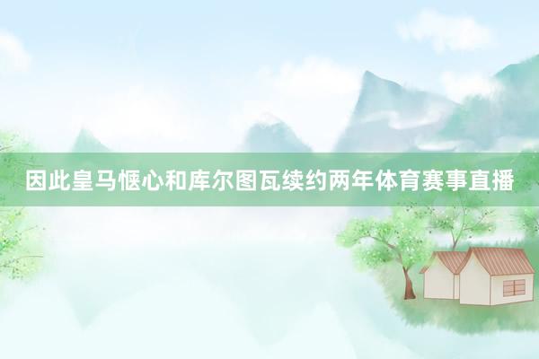 因此皇马惬心和库尔图瓦续约两年体育赛事直播
