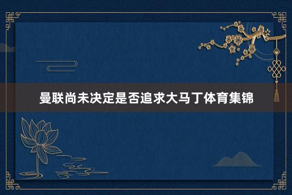 曼联尚未决定是否追求大马丁体育集锦