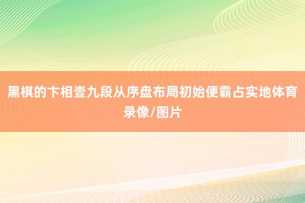 黑棋的卞相壹九段从序盘布局初始便霸占实地体育录像/图片