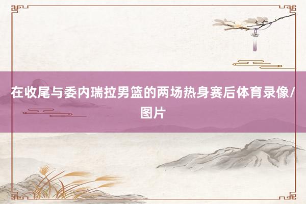 在收尾与委内瑞拉男篮的两场热身赛后体育录像/图片