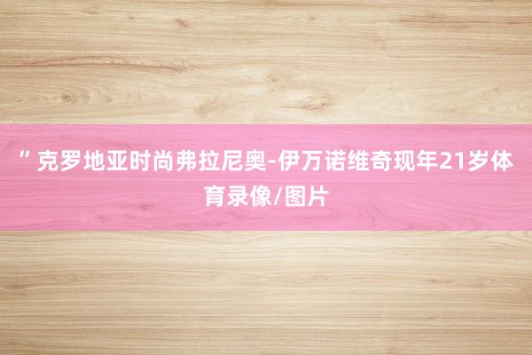 ”克罗地亚时尚弗拉尼奥-伊万诺维奇现年21岁体育录像/图片