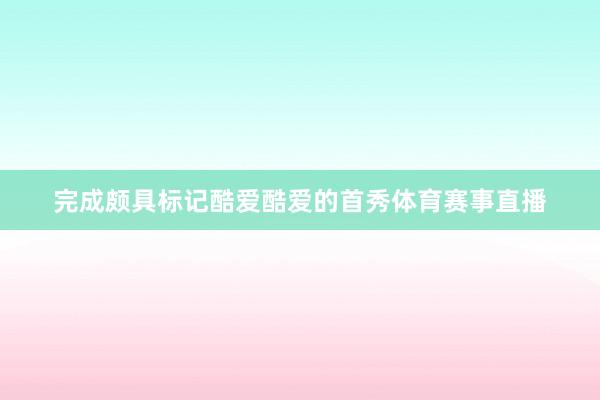 完成颇具标记酷爱酷爱的首秀体育赛事直播