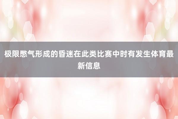 极限憋气形成的昏迷在此类比赛中时有发生体育最新信息