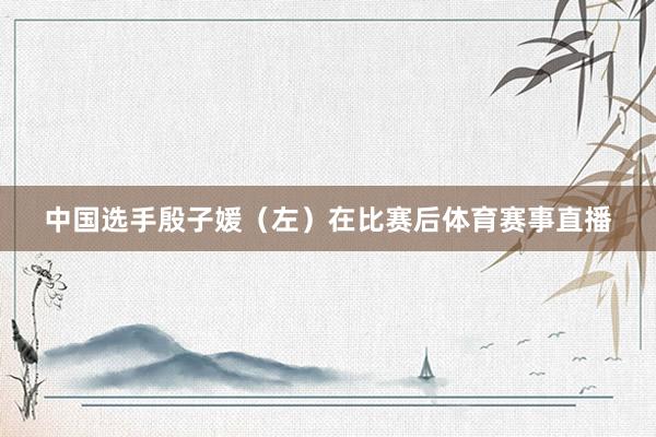 中国选手殷子媛（左）在比赛后体育赛事直播