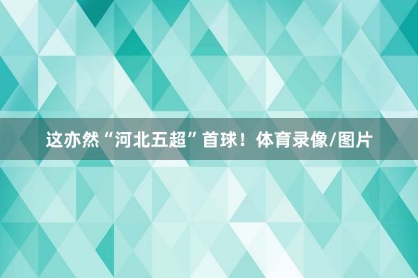 这亦然“河北五超”首球！体育录像/图片