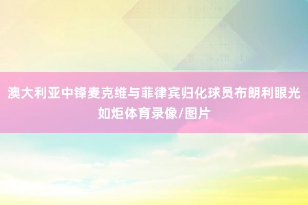 澳大利亚中锋麦克维与菲律宾归化球员布朗利眼光如炬体育录像/图片