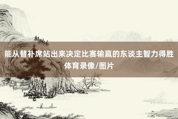 能从替补席站出来决定比赛输赢的东谈主智力得胜体育录像/图片