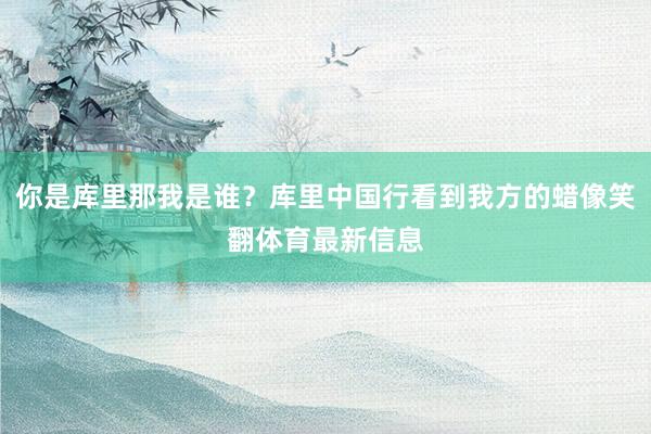 你是库里那我是谁？库里中国行看到我方的蜡像笑翻体育最新信息