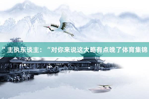 ”主执东谈主：“对你来说这大略有点晚了体育集锦