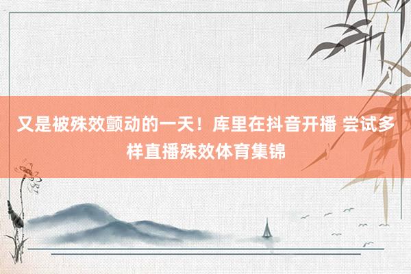 又是被殊效颤动的一天！库里在抖音开播 尝试多样直播殊效体育集锦