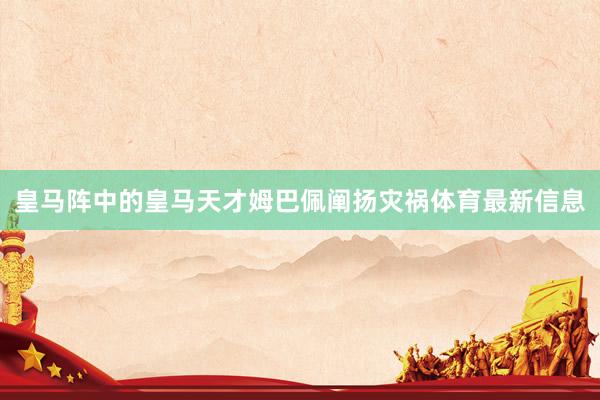 皇马阵中的皇马天才姆巴佩阐扬灾祸体育最新信息