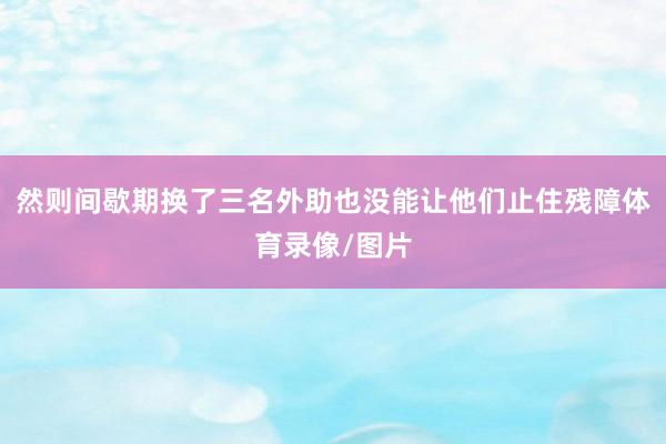 然则间歇期换了三名外助也没能让他们止住残障体育录像/图片