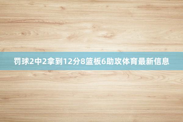 罚球2中2拿到12分8篮板6助攻体育最新信息