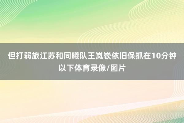 但打弱旅江苏和同曦队王岚嵚依旧保抓在10分钟以下体育录像/图片