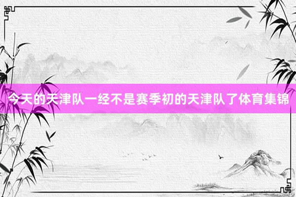今天的天津队一经不是赛季初的天津队了体育集锦