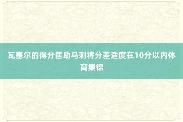 瓦塞尔的得分匡助马刺将分差适度在10分以内体育集锦