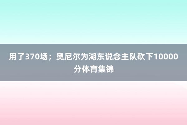 用了370场；奥尼尔为湖东说念主队砍下10000分体育集锦