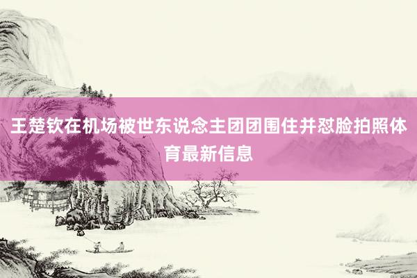 王楚钦在机场被世东说念主团团围住并怼脸拍照体育最新信息