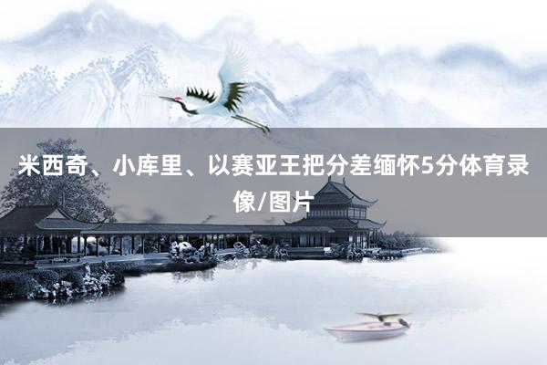 米西奇、小库里、以赛亚王把分差缅怀5分体育录像/图片