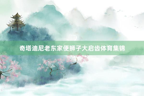 奇塔迪尼老东家便狮子大启齿体育集锦