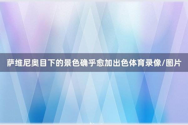 萨维尼奥目下的景色确乎愈加出色体育录像/图片