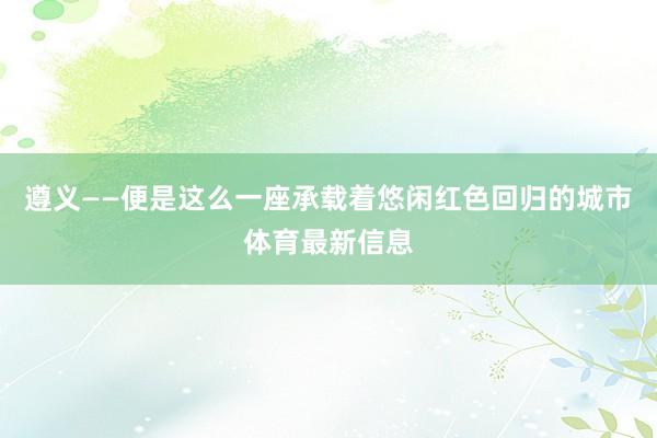 遵义——便是这么一座承载着悠闲红色回归的城市体育最新信息