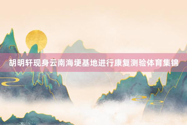 胡明轩现身云南海埂基地进行康复测验体育集锦