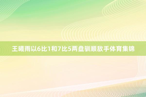 王曦雨以6比1和7比5两盘驯顺敌手体育集锦