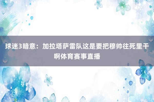 球迷3暗意：加拉塔萨雷队这是要把穆帅往死里干啊体育赛事直播