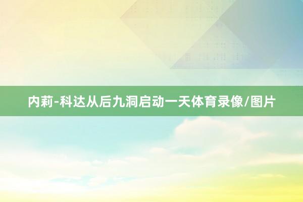 内莉-科达从后九洞启动一天体育录像/图片