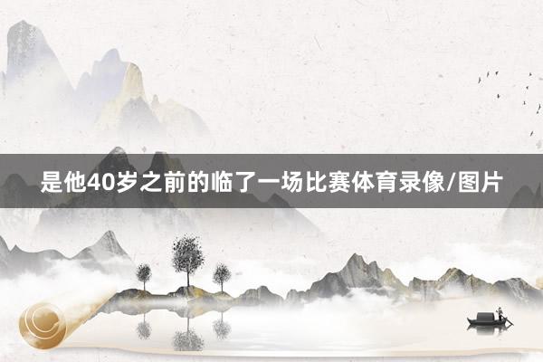 是他40岁之前的临了一场比赛体育录像/图片