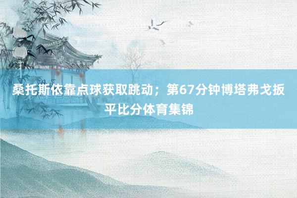 桑托斯依靠点球获取跳动；第67分钟博塔弗戈扳平比分体育集锦