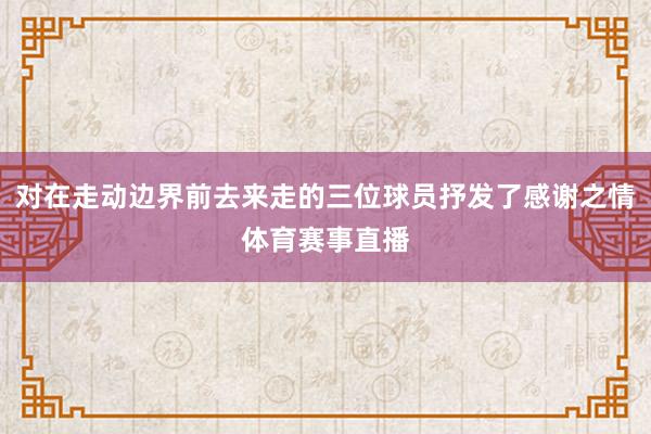 对在走动边界前去来走的三位球员抒发了感谢之情体育赛事直播