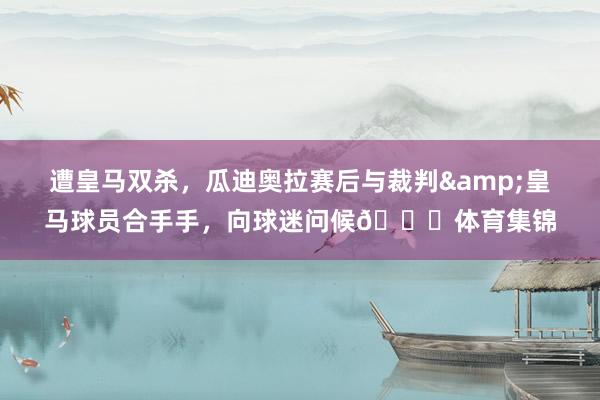 遭皇马双杀，瓜迪奥拉赛后与裁判&皇马球员合手手，向球迷问候👏体育集锦