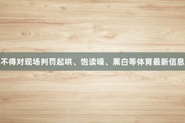 不得对现场判罚起哄、饱读噪、黑白等体育最新信息
