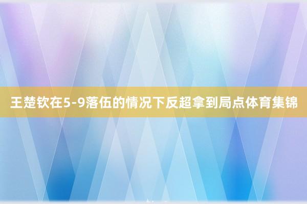 王楚钦在5-9落伍的情况下反超拿到局点体育集锦