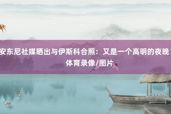 安东尼社媒晒出与伊斯科合照:又是一个高明的夜晚! 体育录像/图片