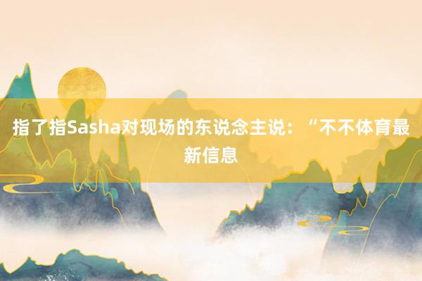 指了指Sasha对现场的东说念主说:“不不体育最新信息